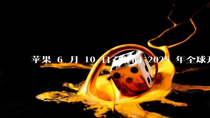 苹果 6 月 10 日召开的 2025 年全球开发者大会「WWDC25」，有哪些值得关注的信息？